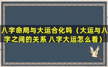 八字命局与大运合化吗（大运与八字之间的关系 八字大运怎么看）
